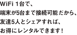 WiFi1台で、端末が5台まで接続可能だから、友達5人とシェアすれば、お得にレンタルできます!