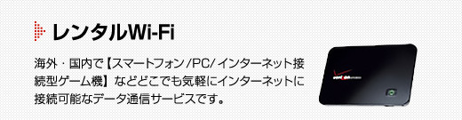 レンタルWi-Fi　海外・国内で【スマートフォン/PC/インターネット接続型ゲーム機】などどこでも気軽にインターネットに接続可能なデータ通信サービスです。