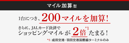 ｢マイル加算型｣1台につき、200マイルを加算！さらにJALカード決済でショッピングマイルが2倍*1たまる！*1：成田空港・羽田空港第3ターミナルのみ