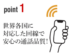 ポイント1 世界各国に対応した回線で安心の通話品質！