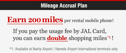 Mileage Accrual Plan Earn 200 miles per rental mobile phone! If you pay the usage fee by JAL Card,you can earn double shopping miles!
