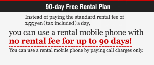 90-day Free Rental Plan Instead of paying the standard rental fee of 250 yen (tax included) a day, you can use a rental mobile phone with no rental fee for up to 90 days! You can use a rental mobile phone by paying call charges only.