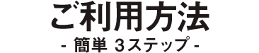 ご利用方法 - 簡単3ステップ -