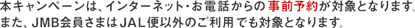 本キャンペーンは、インターネット・お電話からの事前予約が対象となります。また、JMB会員さまはJAL便以外のご利用でも対象となります。